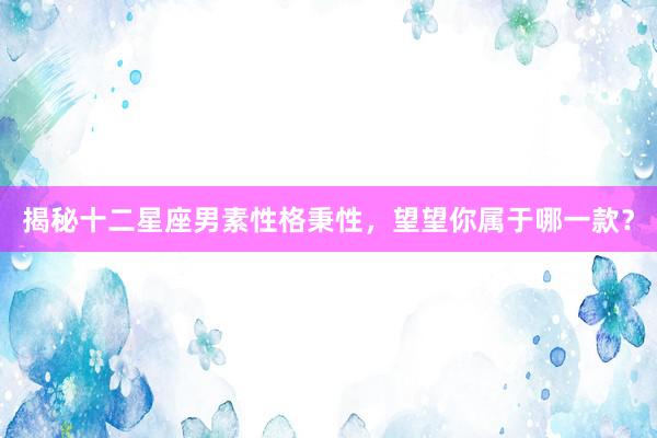 揭秘十二星座男素性格秉性，望望你属于哪一款？