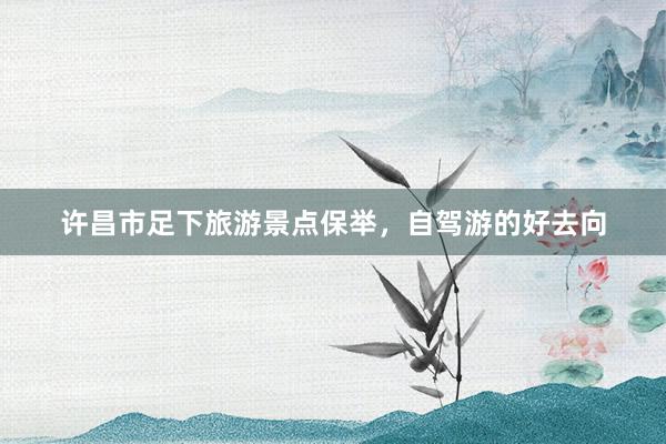 许昌市足下旅游景点保举，自驾游的好去向