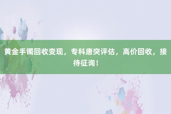 黄金手镯回收变现，专科唐突评估，高价回收，接待征询！