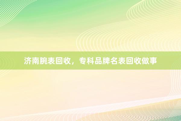 济南腕表回收，专科品牌名表回收做事