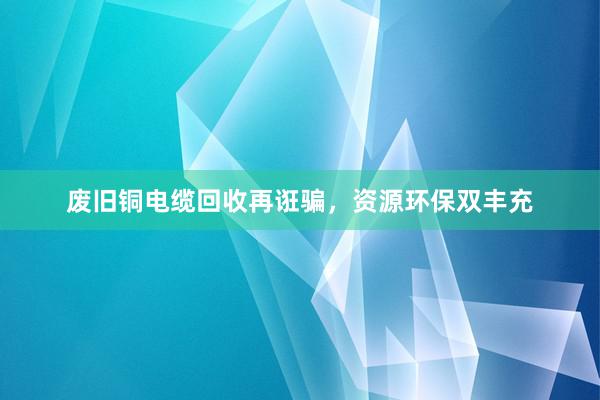 废旧铜电缆回收再诳骗，资源环保双丰充